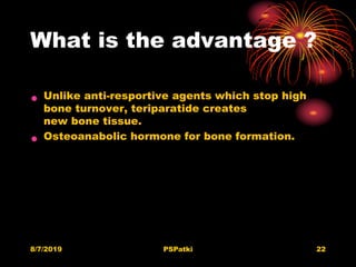 What is the advantage ?
• Unlike anti-resportive agents which stop high
bone turnover, teriparatide creates
new bone tissue.
• Osteoanabolic hormone for bone formation.
8/7/2019 PSPatki 22
 