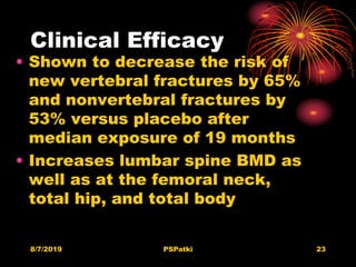Clinical Efficacy
• Shown to decrease the risk of
new vertebral fractures by 65%
and nonvertebral fractures by
53% versus placebo after
median exposure of 19 months
• Increases lumbar spine BMD as
well as at the femoral neck,
total hip, and total body
8/7/2019 PSPatki 23
 
