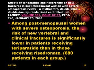 Effects of teriparatide and risedronate on new
fractures in post-menopausal women with severe
osteoporosis (VERO): a multicentre, double-blind,
double-dummy, randomised controlled trial
LANCET. VOLUME 391, ISSUE 10117, P230-
240, JANUARY 20, 2018
• Among post-menopausal women
with severe osteoporosis, the
risk of new vertebral and
clinical fractures is significantly
lower in patients receiving
teriparatide than in those
receiving risedronate. (680
patients in each group.)
8/7/2019 PSPatki 25
 