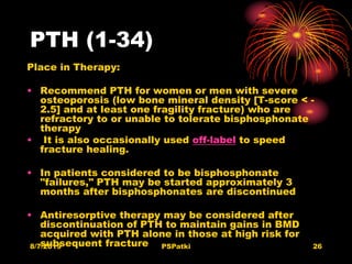 PTH (1-34)
Place in Therapy:
• Recommend PTH for women or men with severe
osteoporosis (low bone mineral density [T-score < -
2.5] and at least one fragility fracture) who are
refractory to or unable to tolerate bisphosphonate
therapy
• It is also occasionally used off-label to speed
fracture healing.
• In patients considered to be bisphosphonate
"failures," PTH may be started approximately 3
months after bisphosphonates are discontinued
• Antiresorptive therapy may be considered after
discontinuation of PTH to maintain gains in BMD
acquired with PTH alone in those at high risk for
subsequent fracture8/7/2019 PSPatki 26
 