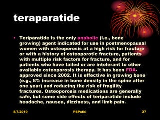 teraparatide
• Teriparatide is the only anabolic (i.e., bone
growing) agent indicated for use in postmenopausal
women with osteoporosis at a high risk for fracture
or with a history of osteoporotic fracture, patients
with multiple risk factors for fracture, and for
patients who have failed or are intolerant to other
available osteoporosis therapy. It has been FDA-
approved since 2002. It is effective in growing bone
(e.g., 8% increase in bone density in the spine after
one year) and reducing the risk of fragility
fractures. Osteoporosis medications are generally
safe, but some side effects of teriparatide include
headache, nausea, dizziness, and limb pain.
8/7/2019 PSPatki 27
 