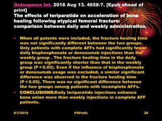Osteoporos Int. 2018 Aug 13. 4658-7. [Epub ahead of
print]
The effects of teriparatide on acceleration of bone
healing following atypical femoral fracture:
comparison between daily and weekly administration.
• When all patents were included, the fracture healing time
was not significantly different between the two groups.
Only patients with complete AFFs had significantly fewer
daily bisphosphonate or denosumab injections than the
weekly group . The fracture healing time in the daily
group was significantly shorter than that in the weekly
group (P < 0.05). Even if the influence of bisphosphonate
or denosumab usage was excluded, a similar significant
difference was observed in the fracture healing time
(P < 0.05). There was no significant difference between
the two groups among patients with incomplete AFFs.
• CONCLUSIONS:Daily teriparatide injections enhance
bone union more than weekly injections in complete AFF
patients.
8/7/2019 PSPatki 28
 