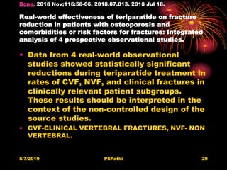 Bone. 2018 Nov;116:58-66. 2018.07.013. 2018 Jul 18.
Real-world effectiveness of teriparatide on fracture
reduction in patients with osteoporosis and
comorbidities or risk factors for fractures: Integrated
analysis of 4 prospective observational studies.
• Data from 4 real-world observational
studies showed statistically significant
reductions during teriparatide treatment in
rates of CVF, NVF, and clinical fractures in
clinically relevant patient subgroups.
These results should be interpreted in the
context of the non-controlled design of the
source studies.
• CVF-CLINICAL VERTEBRAL FRACTURES, NVF- NON
VERTEBRAL.
8/7/2019 PSPatki 29
 