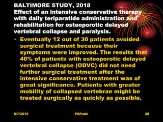 BALTIMORE STUDY, 2018
Effect of an intensive conservative therapy
with daily teriparatide administration and
rehabilitation for osteoporotic delayed
vertebral collapse and paralysis.
• Eventually 12 out of 30 patients avoided
surgical treatment because their
symptoms were improved. The results that
40% of patients with osteoporotic delayed
vertebral collapse (ODVC) did not need
further surgical treatment after the
intensive conservative treatment was of
great significance. Patients with greater
mobility of collapsed vertebrae might be
treated surgically as quickly as possible.
8/7/2019 PSPatki 30
 