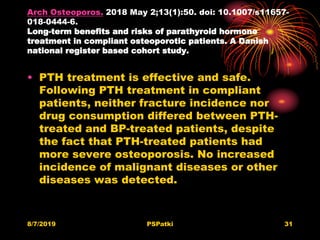 Arch Osteoporos. 2018 May 2;13(1):50. doi: 10.1007/s11657-
018-0444-6.
Long-term benefits and risks of parathyroid hormone
treatment in compliant osteoporotic patients. A Danish
national register based cohort study.
• PTH treatment is effective and safe.
Following PTH treatment in compliant
patients, neither fracture incidence nor
drug consumption differed between PTH-
treated and BP-treated patients, despite
the fact that PTH-treated patients had
more severe osteoporosis. No increased
incidence of malignant diseases or other
diseases was detected.
8/7/2019 PSPatki 31
 