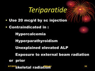 Teriparatide
• Use 20 mcg/d by sc injection
• Contraindicated in :
Hypercalcemia
Hyperparathyroidism
Unexplained elevated ALP
Exposure to external beam radiation
or prior
skeletal radiation8/7/2019 PSPatki 32
 