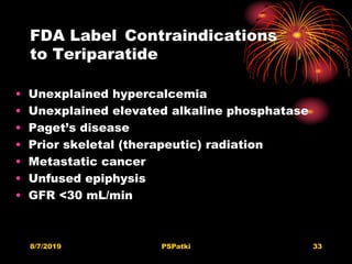 FDA Label Contraindications
to Teriparatide
• Unexplained hypercalcemia
• Unexplained elevated alkaline phosphatase
• Paget’s disease
• Prior skeletal (therapeutic) radiation
• Metastatic cancer
• Unfused epiphysis
• GFR <30 mL/min
8/7/2019 PSPatki 33
 