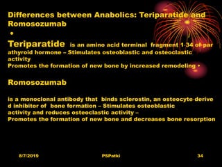 8/7/2019 PSPatki 34
Differences between Anabolics: Teriparatide and
Romosozumab
•
Teriparatide is an amino acid terminal fragment 1‐34 of par
athyroid hormone – Stimulates osteoblastic and osteoclastic
activity
Promotes the formation of new bone by increased remodeling •
Romosozumab
is a monoclonal antibody that binds sclerostin, an osteocyte‐derive
d inhibitor of bone formation – Stimulates osteoblastic
activity and reduces osteoclastic activity –
Promotes the formation of new bone and decreases bone resorption
 