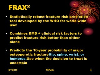 FRAX®
• Statistically robust fracture risk prediction
tool developed by the WHO for world-wide
use
• Combines BMD + clinical risk factors to
predict fracture risk better than either
alone
• Predicts the 10-year probability of major
osteoporotic fractureHip, spine, wrist, or
humerus.Use when the decision to treat is
uncertain
8/7/2019 PSPatki 4
 