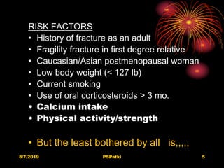 8/7/2019 PSPatki 5
RISK FACTORS
• History of fracture as an adult
• Fragility fracture in first degree relative
• Caucasian/Asian postmenopausal woman
• Low body weight (< 127 lb)
• Current smoking
• Use of oral corticosteroids > 3 mo.
• Calcium intake
• Physical activity/strength
• But the least bothered by all is,,,,,
 