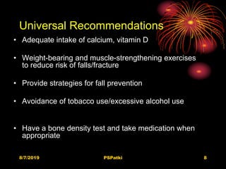 Universal Recommendations
• Adequate intake of calcium, vitamin D
• Weight-bearing and muscle-strengthening exercises
to reduce risk of falls/fracture
• Provide strategies for fall prevention
• Avoidance of tobacco use/excessive alcohol use
• Have a bone density test and take medication when
appropriate
8/7/2019 PSPatki 8
 