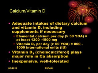 Calcium/Vitamin D
• Adequate intakes of dietary calcium
and vitamin D, including
supplements if necessary
• Elemental calcium per day (> 50 YOA) =
at least 1200 -1500 mg
• Vitamin D3 per day (> 50 YOA) = 800 -
1000 international units (IU)
• Vitamin D3 (cholecalciferol) plays
major role in Ca absorption
• Inexpensive, well-tolerated
8/7/2019 PSPatki 9
 