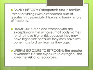  FAMILY

HISTORY:-Osteoporosis runs in families.
Parent or siblings with osteoporosis puts at
greater risk , especially if having a family history
of fractures.
 FRAME

SIZE :- Men and women who are
exceptionally thin or have small body frames
tend to have higher risk because they may
have higher risk because they may have less
bone mass to draw from as they age.

 LIFETIME

EXPOSURE TO ESTROGEN:-The greater
a woman’s lifetime exposure to estrogen , the
lower her risk of osteoporosis.

 