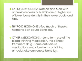  EATING

DISORDERS:-Women and Men with
anorexia nervosa or bulimia are at higher risk
of lower bone density in their lower backs and
hips.

 THYROID

HORMONE :-Too much of thyroid
hormone can cause bone loss.

 OTHER

MEDICATIONS :- Long term use of the
blood thinning medication, the cancer
treatment drug , some anti-seizure
medications and aluminum containing
antacids also can cause bone loss.

 