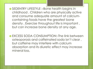  SEDENTRY

LIFESTYLE :-Bone health begins in
childhood . Children who are physically active
and consume adequate amount of calciumcontaining foods have the greatest bone
density . Exercise throughout life is important ,
but can increase bone density at any age.

 EXCESS

SODA CONSUMPTION:-The link between
osteoporosis and caffeinated soda isn’t clear ,
but caffeine may interfere with calcium
absorption and its diuretic effect may increase
mineral loss.

 