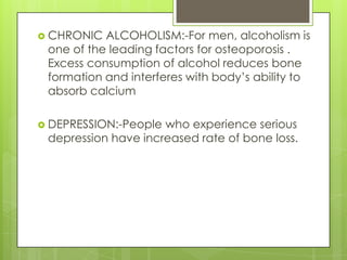  CHRONIC

ALCOHOLISM:-For men, alcoholism is
one of the leading factors for osteoporosis .
Excess consumption of alcohol reduces bone
formation and interferes with body’s ability to
absorb calcium

 DEPRESSION:-People

who experience serious
depression have increased rate of bone loss.

 