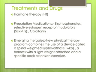 Treatments and Drugs
 Hormone

therapy (HT)

 Prescription

Medications:- Bisphosphonates,
selective estrogen receptor modulators
(SERM’S) , Calcitonin

 Emerging

therapies:-New physical therapy
program combines the use of a device called
a spinal weighted kypho-orthosis (wko) , a
harness with a light weight attached and a
specific back extension exercises.

 
