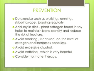 PREVENTION
 Do

exercise such as walking , running ,
skipping rope , jogging regularly.
 Add soy in diet – plant estrogen found in soy
helps to maintain bone density and reduce
the risk of fracture.
 Avoid smoking , it can reduce the level of
estrogen and increases bone loss.
 Avoid excessive alcohol.
 Avoid caffeine , which is very harmful.
 Consider hormone therapy.

 