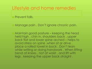 Lifestyle and home remedies
 Prevent

falls.

 Manage
 Maintain

pain . Don’t ignore chronic pain.

good posture – keeping the head
held high , chin in, shoulders back , upper
back flat and lower spine arched – helps to
avoid stress on spine .when sit or drive ,
place a rolled towel in back . Don’t lean
while writing or doing handwork . When lifting
bend at knees , not at waist , and lift with
legs , keeping the upper back straight .

 