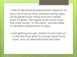  Risk

of developing osteoporosis depends on
How much bone mass attained during ages
25-35 (peak bone mass) and how rapidly
loses it rapidly, The higher peak bone mass ,
the more bones “in the bank” and less likely
to develop osteoporosis as ages .
 Not

getting enough vitamin D and calcium
in the diet may lead to a lower peak bone
mass and accelerated bone loss later.

 