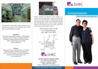A
                                                                                                                                                                      SHRC
                                                                                                                                                          N A D A T H U R E N T E R P I S E




                                                                                                                                                          OSTEOPOROSIS
                                                           Shanthi Hospital and Research Centre (SHRC) is a                                                                 what is it and how can it affect you?
                                                           "patient first" multi-speciality surgical care facility that
                                                           strives to go that extra step to understand the unique
                                                           needs of every guest. SHRC, a surgical speciality hospital
                                                           with well appointed deluxe rooms, modern operating
                                                           suite, ICU and recovery ward, ultra modern state of art
Osteoporosis is silent killer, predominantly in post       medical equipment & support services
menopausal women, which worsens due to life
style, is preventable and curable                                     OPD Timings 8 AM to 8 PM
                                                                            For an appointment
                                                                            call : 080 - 4322 9999
                      Specialities:                                                                                                   South End
                                                                                                                                      Circle
 n General & Laparoscopic Surgeries n Orthopaedics                                                        Yediur Lake


  n Obstetrics & Gynecology n Urology n Paediatrics




                                                                                                     ad
   n Pediatric Surgery n Cosmetics & Plastic Surgery




                                                                                                   Ro
                                                                                                                                          4th Block




                                                                                              ra
                                                                                              pu
         n ENT n Diabetology n Dermatology




                                                                                            ka
                                                                                          na




                                                                                                                            RV Road
                                                                     BDA Complex




                                                                                         Ka
                                                                                                    JSS College
                  n Internal Medicine

                                                                            Monotype
                                                                                                     SHRC
                                                                                          Belgodu            40th crs
                                                                                          kalyana mantapa


                        Facilities :                                    Banashankari
                                                                                                            Sangam Circle


  n   Day care Services n Joint Replacement facility for                  Temple


      hip/knee/shoulder n Modern Operating Suite
     n C-Arm n Arthroscope n 2D Echo Cardiography

          n UltraSound Scanning n Digital X-ray

                    n Lab n Pharmacy
                                                                             A
                                                                                                   SHRC
                                                                                   N A D A T H U R E N T E R P I S E


                                                                   SHANTHI HOSPITAL & RESEARCH CENTER
                                                                       307, 40th Cross, 8th Block,
                                                                     Jayanagar, Bangalore 560 082.
                                                                          Phone : 080 4322 9999
                                                                  Email : shrc@shrc.asia www.shrc.asia
                                                           A Multi Speciality Surgical Hospital
 