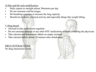 2) Diet and life style modification:
• Daily expose to sunlight atleast 30minutes per day
• Do not consume cold beverages
• Do breathing exercises to increase the lung capacity.
• Should not do heavy physical activity and especially things like weight lifting.
3. Drug based:
• Advised to take medications regularly
• Do not consume antacids or any other OTC medications without consulting the physician.
• Take calcium and alendronate tablets on empty stomach
• Take calcium tablets atleast 30 minutes after alendronate
DRUG INTERACTIONS:
No drug interactions found
 