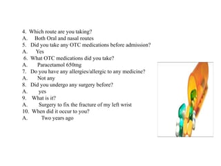 4. Which route are you taking?
A. Both Oral and nasal routes
5. Did you take any OTC medications before admission?
A. Yes
6. What OTC medications did you take?
A. Paracetamol 650mg
7. Do you have any allergies/allergic to any medicine?
A. Not any
8. Did you undergo any surgery before?
A. yes
9. What is it?
A. Surgery to fix the fracture of my left wrist
10. When did it occur to you?
A. Two years ago
 