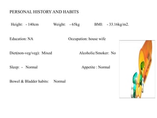 PERSONAL HISTORY AND HABITS
Height: - 140cm Weight: - 65kg BMI: - 33.16kg/m2.
Education: NA Occupation: house wife
Diet(non-veg/veg): Mixed Alcoholic/Smoker: No
Sleep: - Normal Appetite : Normal
Bowel & Bladder habits: Normal
 