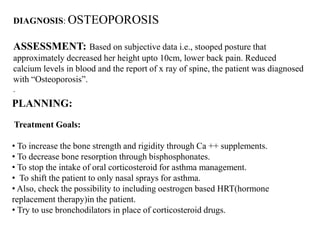 DIAGNOSIS: OSTEOPOROSIS
ASSESSMENT: Based on subjective data i.e., stooped posture that
approximately decreased her height upto 10cm, lower back pain. Reduced
calcium levels in blood and the report of x ray of spine, the patient was diagnosed
with “Osteoporosis”.
.
PLANNING:
Treatment Goals:
• To increase the bone strength and rigidity through Ca ++ supplements.
• To decrease bone resorption through bisphosphonates.
• To stop the intake of oral corticosteroid for asthma management.
• To shift the patient to only nasal sprays for asthma.
• Also, check the possibility to including oestrogen based HRT(hormone
replacement therapy)in the patient.
• Try to use bronchodilators in place of corticosteroid drugs.
 
