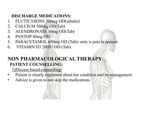 DISCHARGE MEDICATIONS:
1. FLUTICASONE 50mcg OD(inhaler)
2. CALCIUM 500mg OD(Tab)
3. ALENDRONATE 10mg OD(Tab)
4. PANTOP 40mg OD
5. PARACETAMOL 650mg OD (Tab)- only is pain is present
6. VITAMIN D3 200IU OD (Tab)
NON PHARMACOLOGICAL THERAPY:
PATIENT COUNSELLING:
1)Disease based counselling:
• Patient is clearly explained about her condition and its management.
• Advice is given to not skip the medications.
 