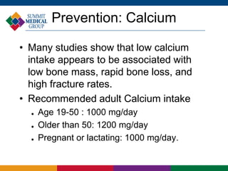 Prevention: Calcium

• Many studies show that low calcium
  intake appears to be associated with
  low bone mass, rapid bone loss, and
  high fracture rates.
• Recommended adult Calcium intake
     Age 19-50 : 1000 mg/day
     Older than 50: 1200 mg/day
     Pregnant or lactating: 1000 mg/day.
 