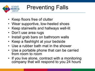 Preventing Falls
• Keep floors free of clutter
• Wear supportive, low-heeled shoes
• Keep stairwells and hallways well-lit
• Don’t use area rugs
• Install grab bars on bathroom walls
• Keep a flashlight at your bedside
• Use a rubber bath mat in the shower
• Use a portable phone that can be carried
  from room to room
• If you live alone, contract with a monitoring
  company that will respond to you 24 hours
 