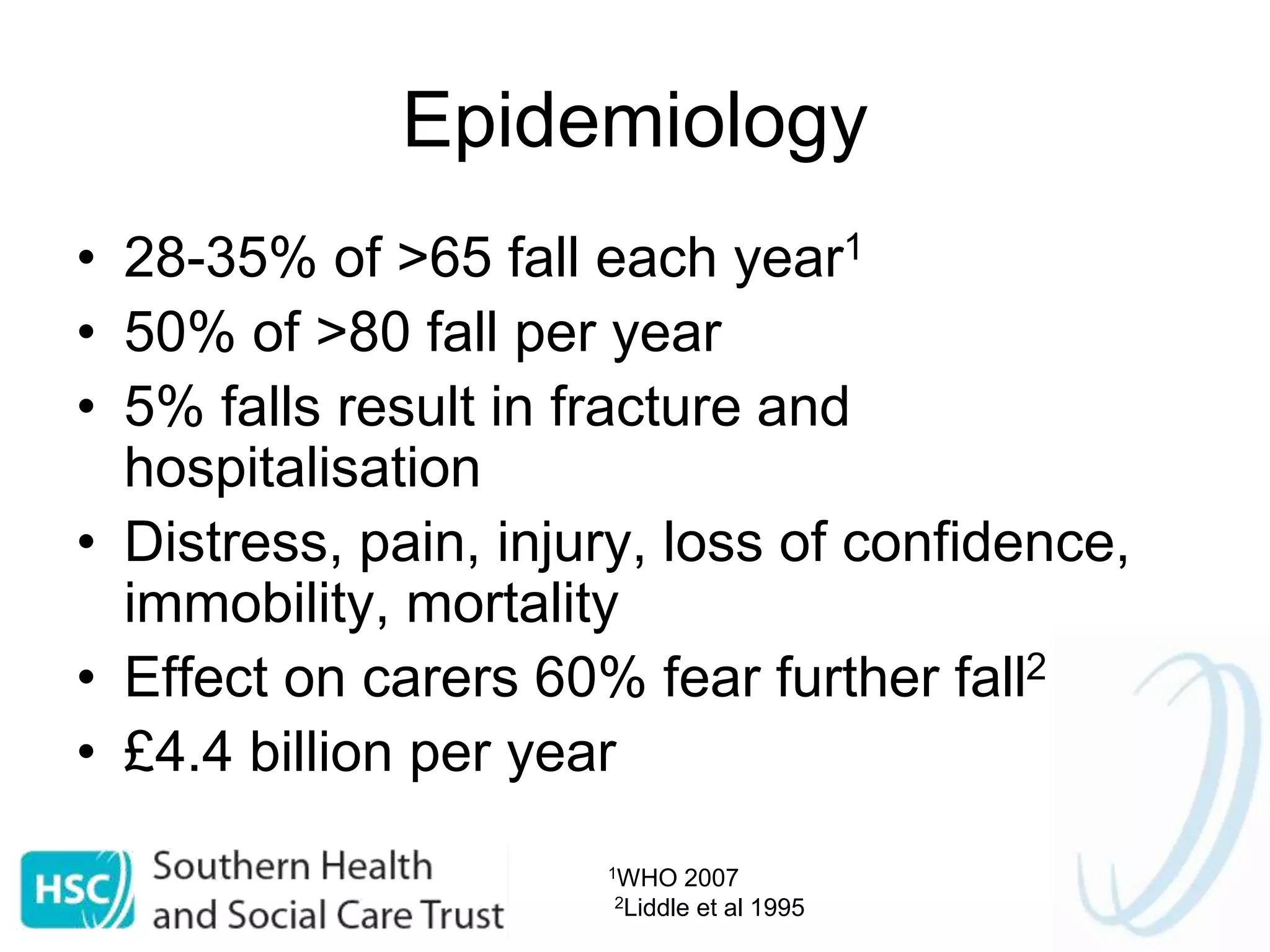 Epidemiology
• 28-35% of >65 fall each year1
• 50% of >80 fall per year
• 5% falls result in fracture and
hospitalisation
• Distress, pain, injury, loss of confidence,
immobility, mortality
• Effect on carers 60% fear further fall2
• £4.4 billion per year
1WHO 2007
2Liddle et al 1995
 
