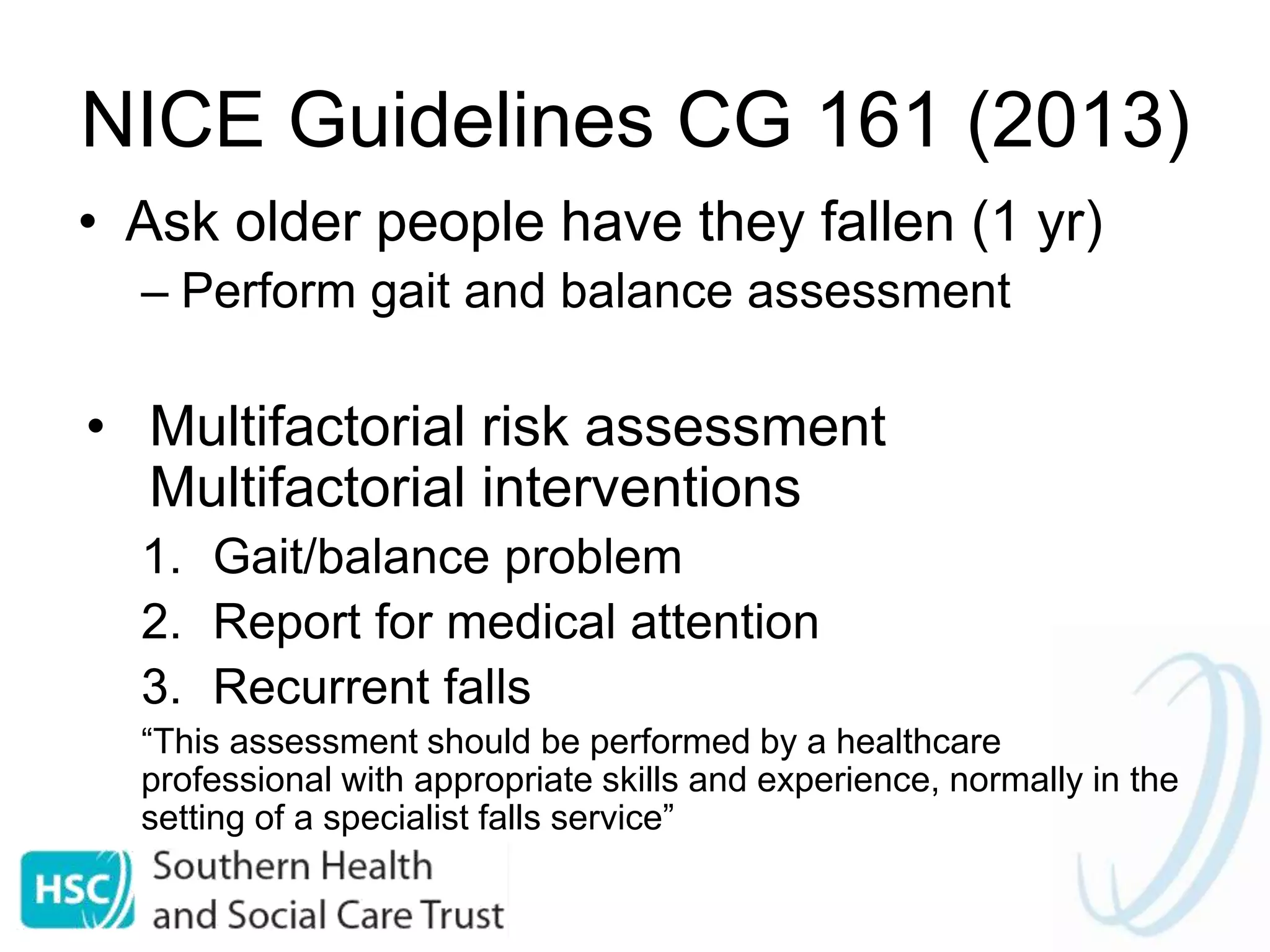 NICE Guidelines CG 161 (2013)
• Ask older people have they fallen (1 yr)
– Perform gait and balance assessment
• Multifactorial risk assessment
Multifactorial interventions
1. Gait/balance problem
2. Report for medical attention
3. Recurrent falls
“This assessment should be performed by a healthcare
professional with appropriate skills and experience, normally in the
setting of a specialist falls service”
 