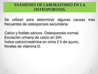 EXÁMENES DE LABORATORIO EN LA
             OSTEOPOROSIS.

Se utilizan para determinar algunas causas más
frecuentes de osteoporosis secundaria.

Calcio y fosfato séricos. Osteoporosis normal.
Excreción urinaria de calcio en 24h
Índice calcio/creatinina en orina 2 h de ayuno.
Niveles de vitamina D.
 