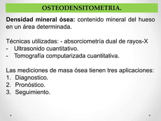 OSTEODENSITOMETRIA.
Densidad mineral ósea: contenido mineral del hueso
en un área determinada.

Técnicas utilizadas: - absorciometría dual de rayos-X
- Ultrasonido cuantitativo.
- Tomografía computarizada cuantitativa.

Las mediciones de masa ósea tienen tres aplicaciones:
1. Diagnostico.
2. Pronóstico.
3. Seguimiento.
 