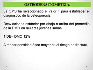 OSTEODENSITOMETRIA.
La OMS ha seleccionado el valor T para establecer el
diagnostico de la osteoporosis.

Desviaciones estándar por abajo o arriba del promedio
de la DMO en mujeres jóvenes sanas.

1 DE= DMO 12%

A menor densidad ósea mayor es el riesgo de fractura.
 