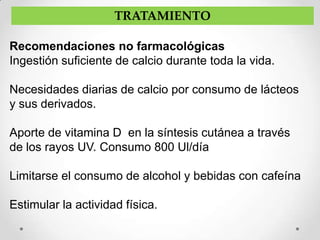 TRATAMIENTO

Recomendaciones no farmacológicas
Ingestión suficiente de calcio durante toda la vida.

Necesidades diarias de calcio por consumo de lácteos
y sus derivados.

Aporte de vitamina D en la síntesis cutánea a través
de los rayos UV. Consumo 800 Ul/día

Limitarse el consumo de alcohol y bebidas con cafeína

Estimular la actividad física.
 