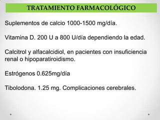 TRATAMIENTO FARMACOLÓGICO

Suplementos de calcio 1000-1500 mg/día.

Vitamina D. 200 U a 800 U/día dependiendo la edad.

Calcitrol y alfacalcidiol, en pacientes con insuficiencia
renal o hipoparatiroidismo.

Estrógenos 0.625mg/día

Tibolodona. 1.25 mg. Complicaciones cerebrales.
 