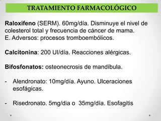 TRATAMIENTO FARMACOLÓGICO

Raloxifeno (SERM). 60mg/día. Disminuye el nivel de
colesterol total y frecuencia de cáncer de mama.
E. Adversos: procesos tromboembólicos.

Calcitonina: 200 UI/día. Reacciones alérgicas.

Bifosfonatos: osteonecrosis de mandíbula.

-   Alendronato: 10mg/día. Ayuno. Ulceraciones
    esofágicas.

-   Risedronato. 5mg/dia o 35mg/día. Esofagitis
 
