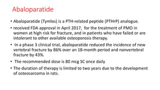 Abaloparatide
• Abaloparatide (Tymlos) is a PTH-related peptide (PTHrP) analogue.
• received FDA approval in April 2017, for the treatment of PMO in
women at high risk for fracture, and in patients who have failed or are
intolerant to other available osteoporosis therapy.
• In a phase 3 clinical trial, abaloparatide reduced the incidence of new
vertebral fracture by 86% over an 18-month period and nonvertebral
fracture by 43%.
• The recommended dose is 80 mcg SC once daily
• The duration of therapy is limited to two years due to the development
of osteosarcoma in rats.
 