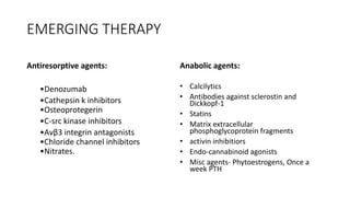 EMERGING THERAPY
Antiresorptive agents:
•Denozumab
•Cathepsin k inhibitors
•Osteoprotegerin
•C-src kinase inhibitors
•Αvβ3 integrin antagonists
•Chloride channel inhibitors
•Nitrates.
Anabolic agents:
• Calcilytics
• Antibodies against sclerostin and
Dickkopf-1
• Statins
• Matrix extracellular
phosphoglycoprotein fragments
• activin inhibitiors
• Endo-cannabinoid agonists
• Misc agents- Phytoestrogens, Once a
week PTH
 