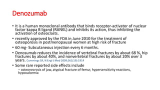 Denozumab
• It is a human monoclonal antibody that binds receptor-activator of nuclear
factor kappa B ligand (RANKL) and inhibits its action, thus inhibiting the
activation of osteoclasts.
• recently approved by the FDA in June 2010 for the treatment of
osteoporosis in postmenopausal women at high risk of fracture
• 60 mg- Subcutaneous injection every 6 months.
• Denosumab reduces the incidence of vertebral fractures by about 68 %, hip
fractures by about 40%, and nonvertebral fractures by about 20% over 3
years. Cummings SR, N Engl J Med 2009;361(19):1914
• Some rare reported side effects include
– osteonecrosis of jaw, atypical fracture of femur, hypersensitivity reactions,
hypocalcemia
 