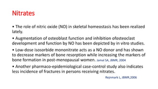 Nitrates
• The role of nitric oxide (NO) in skeletal homeostasis has been realized
lately.
• Augmentation of osteoblast function and inhibition ofosteoclast
development and function by NO has been depicted by in vitro studies.
• Low-dose isosorbide mononitrate acts as a NO donor and has shown
to decrease markers of bone resorption while increasing the markers of
bone formation in post-menopausal women. Jamal SA, JBMR, 2004
• Another pharmaco-epidemiological case-control study also indicates
less incidence of fractures in persons receiving nitrates.
Rejnmark L, JBMR,2006
 