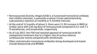 • Romosozumab (Evenity, Amgen/UCB) is a humanized monoclonal antibody
that inhibits sclerostin, is presently in phase 3 trials administered by
subcutaneous injection at monthly or 3 monthly intervals.
• At the end of 12 months of phase 3, there were 11.3% increase in BMD at
lumbar spine with 210 mg dose of romosozumab compared to 4.1 and 7.1
% alendronate, and teriparatide, respectively
• As of July 2017, the FDA had rejected approval of romosozumab for
osteoporosis treatment due to a higher rate of serious adverse
cardiovascular events compared with alendronate.
• Other antisclerostin monoclonal antibodies being developed and tested
include blosozumab and BPS804
 