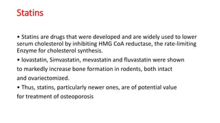 Statins
• Statins are drugs that were developed and are widely used to lower
serum cholesterol by inhibiting HMG CoA reductase, the rate-limiting
Enzyme for cholesterol synthesis.
• lovastatin, Simvastatin, mevastatin and fluvastatin were shown
to markedly increase bone formation in rodents, both intact
and ovariectomized.
• Thus, statins, particularly newer ones, are of potential value
for treatment of osteoporosis
 