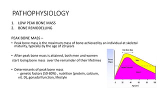 PATHOPHYSIOLOGY
1. LOW PEAK BONE MASS
2. BONE REMODELLING
PEAK BONE MASS –
• Peak bone mass is the maximum mass of bone achieved by an individual at skeletal
maturity, typically by the age of 20 years
• After peak bone mass is attained, both men and women
start losing bone mass over the remainder of their lifetimes
• Determinants of peak bone mass
- genetic factors (50-80%) , nutrition (protein, calcium,
vit. D), gonadal function, lifestyle
 