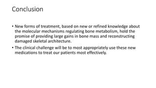 Conclusion
• New forms of treatment, based on new or refined knowledge about
the molecular mechanisms regulating bone metabolism, hold the
promise of providing large gains in bone mass and reconstructing
damaged skeletal architecture.
• The clinical challenge will be to most appropriately use these new
medications to treat our patients most effectively.
 