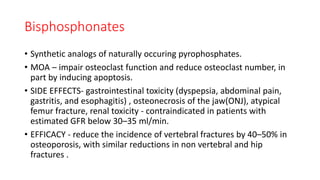 Bisphosphonates
• Synthetic analogs of naturally occuring pyrophosphates.
• MOA – impair osteoclast function and reduce osteoclast number, in
part by inducing apoptosis.
• SIDE EFFECTS- gastrointestinal toxicity (dyspepsia, abdominal pain,
gastritis, and esophagitis) , osteonecrosis of the jaw(ONJ), atypical
femur fracture, renal toxicity - contraindicated in patients with
estimated GFR below 30–35 ml/min.
• EFFICACY - reduce the incidence of vertebral fractures by 40–50% in
osteoporosis, with similar reductions in non vertebral and hip
fractures .
 