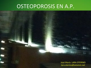 OSTEOPOROSIS	
  EN	
  A.P.	
  

José	
  María	
  	
  LARA	
  OTERINO	
  
lara.oterino@seiomm.net	
  

 